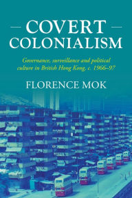 Title: Covert colonialism: Governance, surveillance and political culture in British Hong Kong, c. 1966-97, Author: Florence Mok