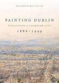 Title: Painting Dublin, 1886-1949: Visualising a changing city, Author: Kathryn Milligan