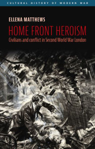 Title: Home front heroism: Civilians and conflict in Second World War London, Author: Ellena Matthews