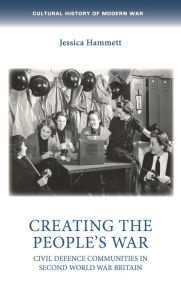 Title: Creating the people's war: Civil defence communities in Second World War Britain, Author: Jessica Hammett