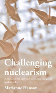 Title: Challenging nuclearism: A humanitarian approach to reshape the global nuclear order, Author: Marianne Hanson