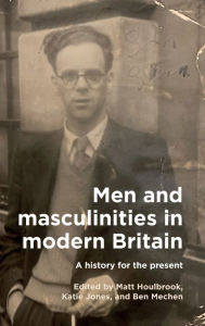 Title: Men and masculinities in modern Britain: A history for the present, Author: Matt Houlbrook