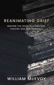 Title: Reanimating grief: Waking the dead in literature, theatre and performance, Author: William McEvoy