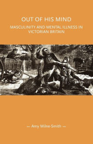 Title: Out of his mind: Masculinity and mental illness in Victorian Britain, Author: Amy Milne-Smith