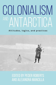 Title: Colonialism and Antarctica: Attitudes, logics, and practices, Author: Peder Roberts