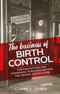 Title: The business of birth control: Contraception and commerce in Britain before the sexual revolution, Author: Claire L. Jones