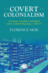 Title: Covert colonialism: Governance, surveillance and political culture in British Hong Kong, c. 1966-97, Author: Florence Mok