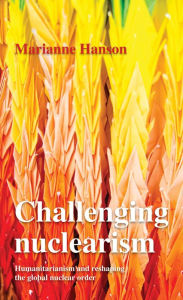 Title: Challenging nuclearism: A humanitarian approach to reshape the global nuclear order, Author: Marianne Hanson