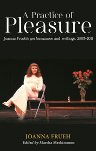 Title: A Practice of Pleasure: Joanna Frueh's performances and writings, 2005-2011, Author: Joanna Frueh