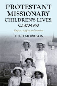 Title: Protestant missionary children's lives, c.1870-1950: Empire, religion and emotion, Author: Hugh Morrison