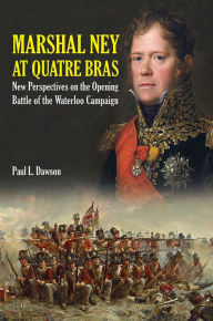 Title: Marshal Ney At Quatre Bras: New Perspectives on the Opening Battle of the Waterloo Campaign, Author: Paul L Dawson