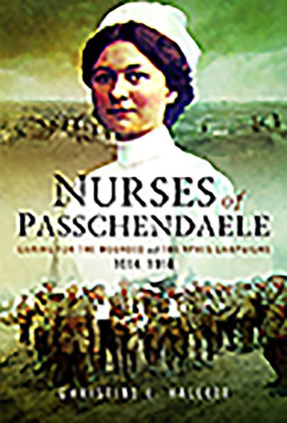 Nurses of Passchendaele: Caring for the Wounded Ypres Campaigns 1914 - 1918