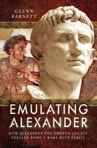 Title: Emulating Alexander: How Alexander the Great's Legacy Fuelled Rome's Wars With Persia, Author: Glenn Barnett