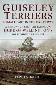 Title: Guiseley Terriers: A Small Part in the Great War: A History of the 1/6th Battalion, Duke of Wellington's (West Riding) Regiment, Author: Stephen Barber