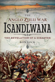 Title: The Anglo Zulu War - Isandlwana: The Revelation of a Disaster, Author: Ron Lock