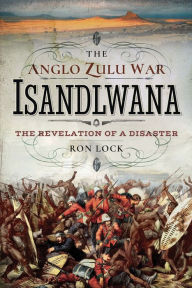 Title: The Anglo Zulu War - Isandlwana: The Revelation of a Disaster, Author: Ron Lock