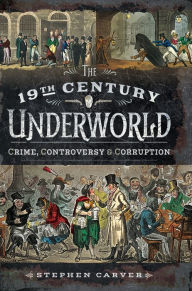 Title: The 19th Century Underworld: Crime, Controversy & Corruption, Author: Stephen Carver