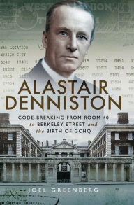 Title: Alastair Denniston: Code-Breaking from Room 40 to Berkeley Street and the Birth of GCHQ, Author: Joel Greenberg