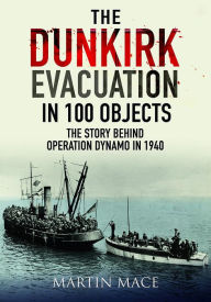 Title: The Dunkirk Evacuation in 100 Objects: The Story Behind Operation Dynamo in 1940, Author: Martin Mace