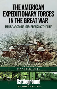 Title: American Expeditionary Forces in the Great War: The Meuse Argonne 1918: Breaking the Line, Author: Maarten Otte