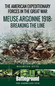 Title: The American Expeditionary Forces in the Great War: Meuse Argonne 1918: Breaking the Line, Author: Maarten Otte