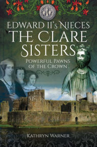 Title: Edward II's Nieces, The Clare Sisters: Powerful Pawns of the Crown, Author: Kathryn Warner