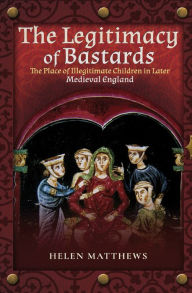 Title: The Legitimacy of Bastards: The Place of Illegitimate Children in Later Medieval England, Author: Helen Matthews