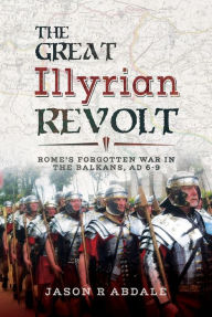 Title: The Great Illyrian Revolt: Rome's Forgotten War in the Balkans, AD 6-9, Author: Jason R. Abdale