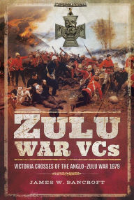 Title: Zulu War VCs: Victoria Crosses of the Anglo-Zulu War 1879, Author: James W Bancroft