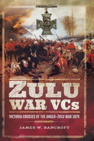Title: Zulu War VCs: Victoria Crosses of the Anglo-Zulu War, 1879, Author: James W. Bancroft