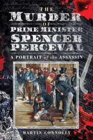 Title: The Murder of Prime Minister Spencer Perceval: A Portrait of the Assassin, Author: Martin Connolly