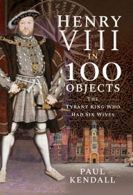 Title: Henry VIII in 100 Objects: The Tyrant King Who Had Six Wives, Author: Paul Kendall