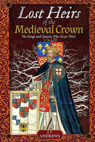 Title: Lost Heirs of the Medieval Crown: The Kings and Queens Who Never Were, Author: J F Andrews