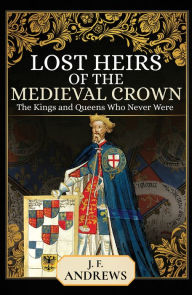Title: Lost Heirs of the Medieval Crown: The Kings and Queens Who Never Were, Author: J. F. Andrews