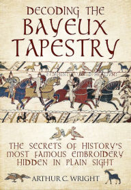 Title: Decoding the Bayeux Tapestry: The Secrets of History's Most Famous Embriodery Hidden in Plain Sight, Author: Arthur Colin Wright