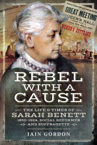 Title: Rebel With a Cause: The Life and Times of Sarah Benett, 1850-1924, Social Reformer and Suffragette, Author: Iain Gordon