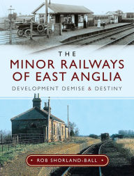 Title: The Minor Railways of East Anglia: Development Demise and Destiny, Author: Rob Shorland-Ball