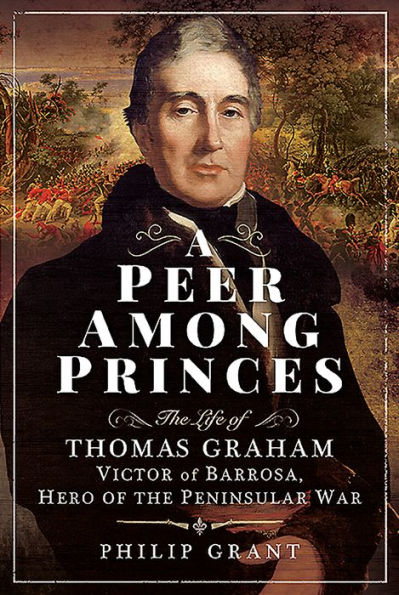 A Peer Among Princes: the Life of Thomas Graham, Victor Barrosa, Hero Peninsular War