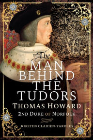 Title: The Man Behind the Tudors: Thomas Howard, 2nd Duke of Norfolk, Author: Kirsten Claiden-Yardley