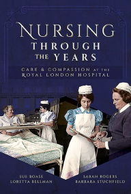 Title: Nursing Through the Years: Care and Compassion at the Royal London Hospital, Author: Loretta B Bellman