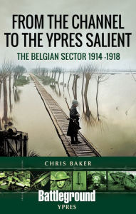 Title: From the Channel to the Ypres Salient: The Belgian Sector 1914 -1918, Author: Chris Baker