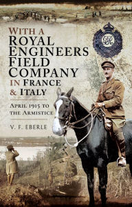 Title: With a Royal Engineers Field Company in France & Italy: April 1915 to the Armistice, Author: V.F. Eberle