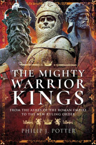 Title: The Mighty Warrior Kings: From the Ashes of the Roman Empire to the New Ruling Order, Author: Philip J. Potter