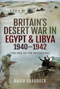 Title: Britain's Desert War in Egypt & Libya 1940-1942: 'The End of the Beginning', Author: David Braddock