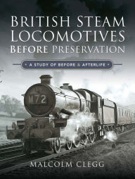 Title: British Steam Locomotives Before Preservation: A Study of Before & Afterlife, Author: Malcolm Clegg