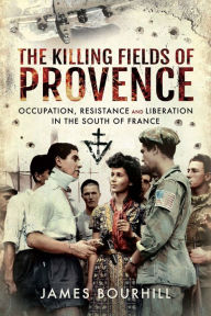 Title: The Killing Fields of Provence: Occupation, Resistance and Liberation in the South of France, Author: James Bourhill