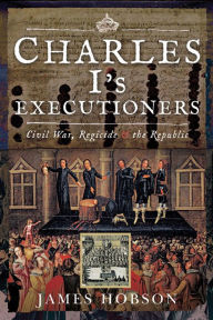 Title: Charles I's Executioners: Civil War, Regicide & the Republic, Author: James Hobson