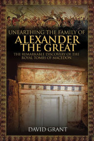 Title: Unearthing the Family of Alexander the Great: The Remarkable Discovery of the Royal Tombs of Macedon, Author: David Grant