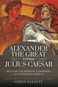 Title: Alexander the Great versus Julius Caesar: Who was the Greatest Commander in the Ancient World?, Author: Simon Elliott