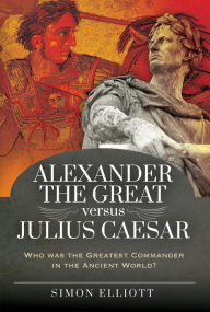 Title: Alexander the Great versus Julius Caesar: Who was the Greatest Commander in the Ancient World?, Author: Simon Elliott